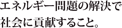 エネルギー問題の解決で社会に貢献すること。