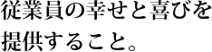 従業員の幸せと喜びを提供すること。